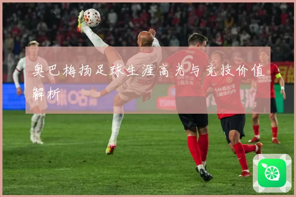 奥巴梅扬足球生涯高光与竞技价值解析