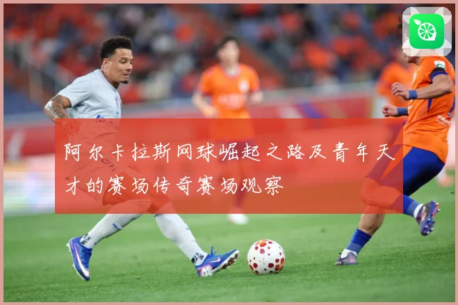 阿尔卡拉斯网球崛起之路及青年天才的赛场传奇赛场观察