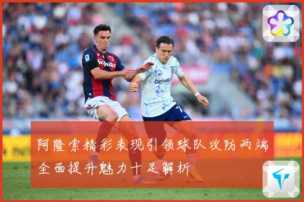 阿隆索精彩表现引领球队攻防两端全面提升魅力十足解析