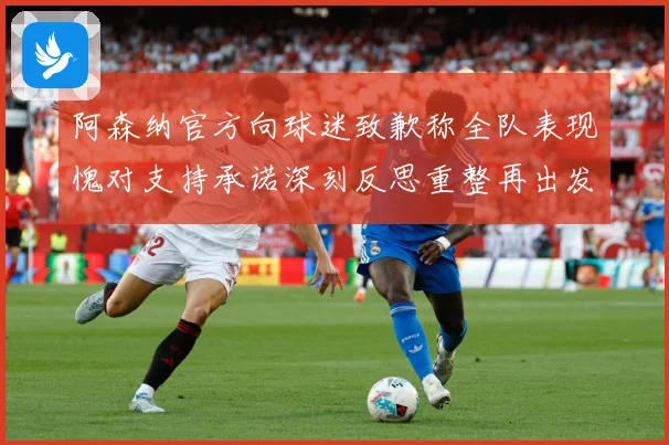 阿森纳官方向球迷致歉称全队表现愧对支持承诺深刻反思重整再出发数据研判
