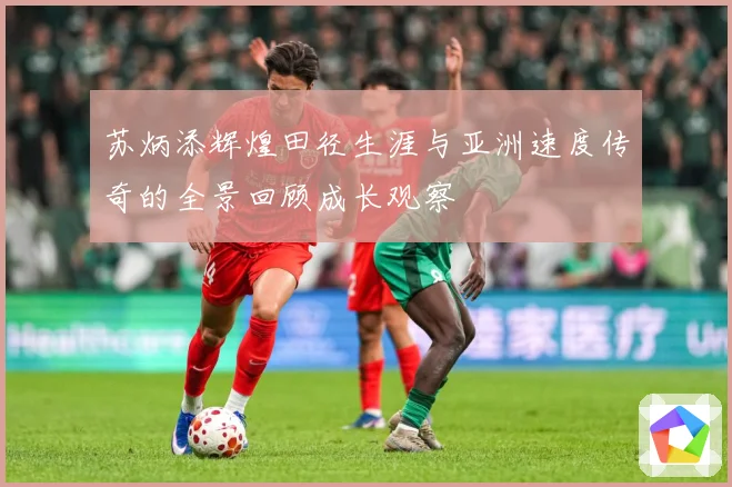 苏炳添辉煌田径生涯与亚洲速度传奇的全景回顾成长观察
