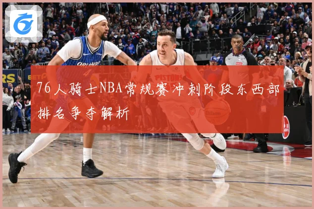 76人骑士NBA常规赛冲刺阶段东西部排名争夺解析