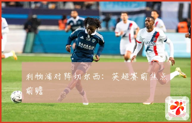 利物浦对阵切尔西：英超赛前焦点前瞻