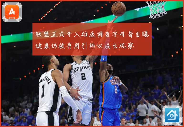 联盟正式介入雄鹿调查字母哥自曝健康仍被弃用引热议成长观察