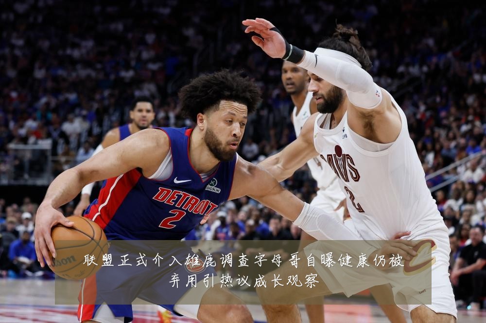 联盟正式介入雄鹿调查字母哥自曝健康仍被弃用引热议成长观察